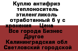  Куплю антифриз, теплоноситель этиленгликоль, отработанный б/у с хронения. › Цена ­ 100 - Все города Бизнес » Другое   . Калининградская обл.,Светловский городской округ 